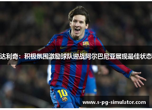 达利奇:积极氛围激励球队迎战阿尔巴尼亚展现最佳状态 达利奇:积极氛围激励球队迎战阿尔巴尼亚展现最佳状态