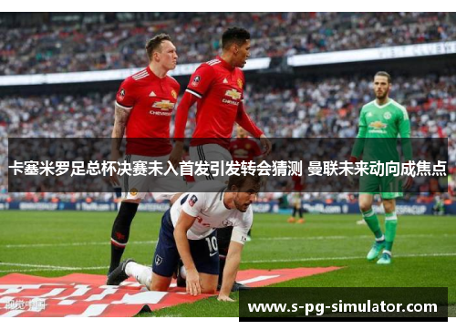卡塞米罗足总杯决赛未入首发引发转会猜测 曼联未来动向成焦点 卡塞米罗足总杯决赛未入首发引发转会猜测 曼联未来动向成焦点
