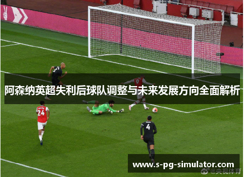 阿森纳英超失利后球队调整与未来发展方向全面解析