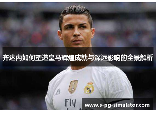 齐达内如何塑造皇马辉煌成就与深远影响的全景解析