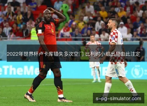 2022年世界杯卢卡库错失多次空门 比利时小组出局由此注定